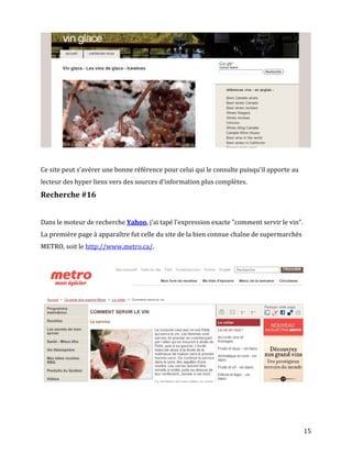 Ce site peut s'avérer une bonne référence pour celui qui le consulte puisqu'il apporte au
lecteur des hyper liens vers des sources d'information plus complètes.
Recherche #16


Dans le moteur de recherche Yahoo, j'ai tapé l'expression exacte "comment servir le vin".
La première page à apparaître fut celle du site de la bien connue chaîne de supermarchés
METRO, soit le http://www.metro.ca/.




                                                                                            15
 