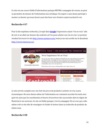 Ce site est une source fiable d'informations puisque METRO, compagnie de renom, ne peut
se permettre de donner de l'information non véridique. Un expert a sans doute participé à
monter ce dossier qui nous fourni aussi des liens vers d'autres sujets touchant le vin.


Recherche #17


Pour la dix-septième recherche, j'ai tapé dans Google l'expression exacte "vin en vrac" afin
de voir si on allait me donner des endroits où l'on peut acheter son vin en vrac. Le premier
résultat fut encore le site http://www.azzimov.com/ mais je me suis arrêté sur le deuxième
http://www.vinenvrac.ca/.




Le site est très complet avec une liste de prix et de produits à acheter en vrac à prix
économiques. On nous donne même de l'information sur comment accorder les mets avec
quel vin ainsi que les coordonnées et heures d'ouverture des succursales dans la région de
Montréal et ses environs. Ce site est fiable puisque c'est la compagnie Vin en vrac qui a elle-
même créé ce site afin de renseigner et d'aider le lecteur dans sa recherche de produits du
même nom.


Recherche #18


                                                                                             16
 