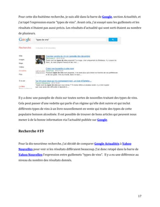 Pour cette dix-huitième recherche, je suis allé dans la barre de Google, section Actualités, et
j'ai tapé l'expression exacte "types de vins". Avant cela, j'ai essayé sans les guillemets et les
résultats n'étaient pas aussi précis. Les résultats d'actualité qui sont sorti étaient au nombre
de plusieurs.




Il y a donc une panoplie de choix sur toutes sortes de nouvelles traitant des types de vins.
Cela peut passer d'une vedette qui parle d'un régime qu'elle doit suivre et qui inclut
différents types de vins à un livre nouvellement en vente qui traite des types de cette
populaire boisson alcoolisée. Il est possible de trouver de bons articles qui peuvent nous
mener à de la bonne information via l'actualité publiée sur Google.


Recherche #19


Pour la dix-neuvième recherche, j'ai décidé de comparer Google Actualités à Yahoo
Nouvelles pour voir si les résultats différaient beaucoup. J'ai donc retapé dans la barre de
Yahoo Nouvelles l'expression entre guillemets "types de vins". Il y a eu une différence au
niveau du nombre des résultats donnés.




                                                                                               17
 