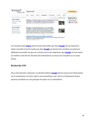 Les résultats dans Yahoo étaient moins diversifiés que dans Google. On me donnait la
même nouvelle trois fois tandis que dans Google on donnait des résultats sur plusieurs
différentes nouvelles. Je peux en conclure avec cette expérience que Google est sans doute
un meilleur outil afin de chercher des informations au niveau de l'actualité sur un sujet
donné.


Recherche #20


Pour cette dernière recherche, j'ai décidé d'utiliser Google afin de trouver de l'information
sur la sommellerie. J'ai donc tapé le mot sommellerie, seul. Cela m'a évidemment donné
plusieurs résultats sur une panoplie de sujets sur la sommellerie.




                                                                                            18
 