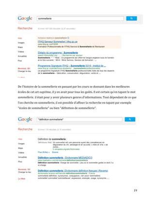 De l'histoire de la sommellerie en passant par les cours se donnant dans les meilleures
écoles de cet art suprême, il y en avait pour tous les goûts. Il est certain qu'en tapant le mot
sommellerie, il était pour y avoir plusieurs genres d'informations. Tout dépendant de ce que
l'on cherche en sommellerie, il est possible d'affiner la recherche en tapant par exemple
"écoles de sommellerie" ou bien "définition de sommellerie".




                                                                                              19
 