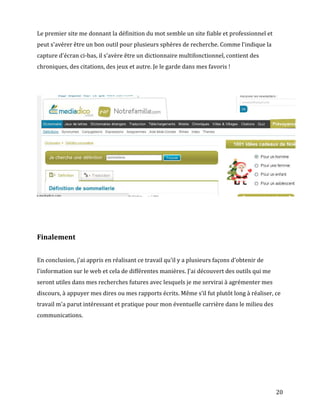 Le premier site me donnant la définition du mot semble un site fiable et professionnel et
peut s'avérer être un bon outil pour plusieurs sphères de recherche. Comme l'indique la
capture d'écran ci-bas, il s'avère être un dictionnaire multifonctionnel, contient des
chroniques, des citations, des jeux et autre. Je le garde dans mes favoris !




Finalement


En conclusion, j'ai appris en réalisant ce travail qu'il y a plusieurs façons d'obtenir de
l'information sur le web et cela de différentes manières. J'ai découvert des outils qui me
seront utiles dans mes recherches futures avec lesquels je me servirai à agrémenter mes
discours, à appuyer mes dires ou mes rapports écrits. Même s’il fut plutôt long à réaliser, ce
travail m'a parut intéressant et pratique pour mon éventuelle carrière dans le milieu des
communications.




                                                                                             20
 