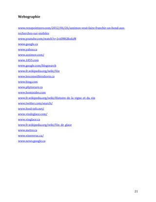 Webographie


www.rezopointzero.com/2012/06/26/azzimov-veut-faire-franchir-un-bond-aux-
recherches-sur-mobiles
www.youtube.com/watch?v=1viOMGBodaM
www.google.ca
www.yahoo.ca
www.azzimov.com/
www.1855.com
www.google.com/blogsearch
www.fr.wikipedia.org/wiki/Vin
www.lesconseillersduvin.ca
www.bing.com
www.phytocure.ca
www.hominides.com
www.fr.wikipedia.org/wiki/Histoire_de_la_vigne_et_du_vin
www.twitter.com/search/
www.food-info.net/
www.vindeglace.com/
www.vinglace.ca
www.fr.wikipedia.org/wiki/Vin_de_glace
www.metro.ca
www.vinenvrac.ca/
www.news.google.ca




                                                                            21
 