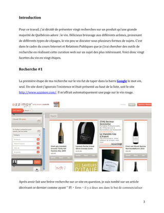 Introduction


Pour ce travail, j'ai décidé de présenter vingt recherches sur un produit qu'une grande
majorité de Québécois adore : le vin. Délicieux breuvage aux différents arômes, provenant
de différents types de cépages, le vin peu se discuter sous plusieurs formes de sujets. C'est
dans le cadre du cours Internet et Relations Publiques que je j’irai chercher des outils de
recherche en réalisant cette curation web sur un sujet des plus intéressant. Voici donc vingt
facettes du vin en vingt étapes.


Recherche #1


La première étape de ma recherche sur le vin fut de taper dans la barre Google le mot vin,
seul. Un site dont j'ignorais l'existence m'était présenté au haut de la liste, soit le site
http://www.azzimov.com/. Il m'offrait automatiquement une page sur le vin rouge.




Après avoir fait une brève recherche sur ce site en question, je suis tombé sur un article
décrivant ce dernier comme ayant " 騁・form・il y a deux ans dans le but de commercialiser



                                                                                                3
 