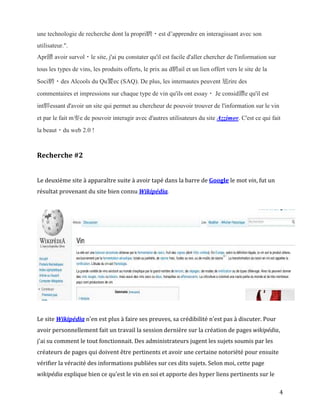 une technologie de recherche dont la propri騁・est d’apprendre en interagissant avec son
utilisateur.".
Apr鑚 avoir survol・le site, j'ai pu constater qu'il est facile d'aller chercher de l'information sur
tous les types de vins, les produits offerts, le prix au d騁ail et un lien offert vers le site de la
Soci騁・des Alcools du Qu饕ec (SAQ). De plus, les internautes peuvent 馗rire des
commentaires et impressions sur chaque type de vin qu'ils ont essay・ Je consid鑽e qu'il est
int駻essant d'avoir un site qui permet au chercheur de pouvoir trouver de l'information sur le vin
et par le fait m麥e de pouvoir interagir avec d'autres utilisateurs du site Azzimov. C'est ce qui fait
la beaut・du web 2.0 !



Recherche #2


Le deuxième site à apparaître suite à avoir tapé dans la barre de Google le mot vin, fut un
résultat provenant du site bien connu Wikipédia.




Le site Wikipédia n'en est plus à faire ses preuves, sa crédibilité n'est pas à discuter. Pour
avoir personnellement fait un travail la session dernière sur la création de pages wikipédia,
j'ai su comment le tout fonctionnait. Des administrateurs jugent les sujets soumis par les
créateurs de pages qui doivent être pertinents et avoir une certaine notoriété pour ensuite
vérifier la véracité des informations publiées sur ces dits sujets. Selon moi, cette page
wikipédia explique bien ce qu'est le vin en soi et apporte des hyper liens pertinents sur le

                                                                                                      4
 