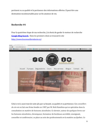 pertinent vu sa qualité et la pertinence des informations offertes. Il peut être une
destination incontournable pour un fin amateur de vin.




Recherche #4


Pour la quatrième étape de ma recherche, j'ai choisi de garder le moteur de recherche
Google Blog Search. Dans les premiers choix se trouvait le site
http://www.lesconseillersduvin.ca/.




Celui-ci m'a aussi tout de suite plu par sa beauté, sa qualité et sa pertinence. Ces conseillers
du vin est en fait une firme fondée en 1987 par M. Nick Hamilton qui se spécialise dans la
consultation en matière de boissons alcoolisées. Ce dernier, auteur de quelques livres sur
les boissons alcoolisées, chroniqueur, formateur de bordeaux accrédité, enseignant,
conseiller et conférencier, se place au sein des professionnels en la matière au Québec. Ce
                                                                                                   6
 
