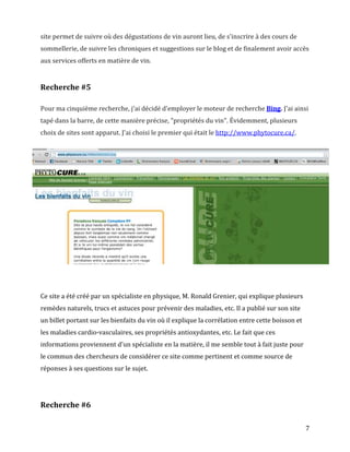 site permet de suivre où des dégustations de vin auront lieu, de s'inscrire à des cours de
sommellerie, de suivre les chroniques et suggestions sur le blog et de finalement avoir accès
aux services offerts en matière de vin.


Recherche #5

Pour ma cinquième recherche, j'ai décidé d'employer le moteur de recherche Bing. J'ai ainsi
tapé dans la barre, de cette manière précise, "propriétés du vin". Évidemment, plusieurs
choix de sites sont apparut. J'ai choisi le premier qui était le http://www.phytocure.ca/.




Ce site a été créé par un spécialiste en physique, M. Ronald Grenier, qui explique plusieurs
remèdes naturels, trucs et astuces pour prévenir des maladies, etc. Il a publié sur son site
un billet portant sur les bienfaits du vin où il explique la corrélation entre cette boisson et
les maladies cardio-vasculaires, ses propriétés antioxydantes, etc. Le fait que ces
informations proviennent d'un spécialiste en la matière, il me semble tout à fait juste pour
le commun des chercheurs de considérer ce site comme pertinent et comme source de
réponses à ses questions sur le sujet.




Recherche #6

                                                                                                  7
 