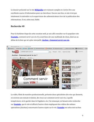 Le dossier présenté sur le site Wikipédia est vraiment complet et s'avère être une
excellente source d'information pour un chercheur. Encore une fois, ce site n'est pas
totalement à contredire vu la supervision des administrateurs lors de la publication des
informations. Il est, selon moi, fiable.


Recherche #8


Pour la huitième étape de cette curation web, je suis allé consulter sur le populaire site
Youtube, comment servir son vin. Il y avait bien sûr une multitude de choix, dont un au
début de la liste qui m'a plus interpellé, Auchan - Comment servir son vin.




Le vidéo, filmé de manière professionnelle, présente deux spécialistes des vins qui donnent,
en environ une minute et demie, des trucs sur comment servir son vin, à quelle
température, où le garder dans le frigidaire, etc. J'ai remarqué, en faisant cette recherche
sur Youtube, que le site m'offrait d'autres choix impliquant des vidéos des mêmes
spécialistes (Auchan) concernant d'autres sujets sur le vin. Youtube est selon moi un bon



                                                                                               9
 