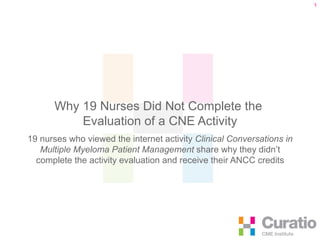 Why 19 Nurses Did Not Complete the  Evaluation of a CNE Activity 19 nurses who viewed the internet activity   Clinical Conversations in Multiple Myeloma Patient Management  share why they didn’t complete the activity evaluation and receive their ANCC credits 