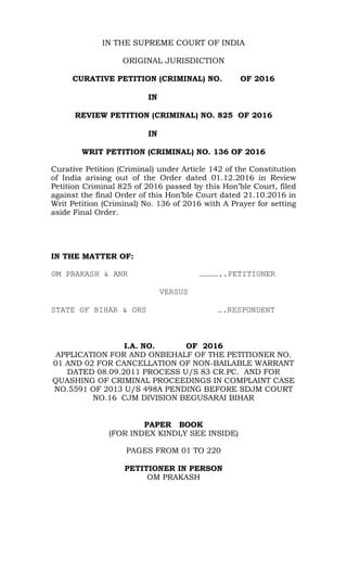 IN THE SUPREME COURT OF INDIA
ORIGINAL JURISDICTION
CURATIVE PETITION (CRIMINAL) NO. OF 2016
IN
REVIEW PETITION (CRIMINAL) NO. 825 OF 2016
IN
WRIT PETITION (CRIMINAL) NO. 136 OF 2016
Curative Petition (Criminal) under Article 142 of the Constitution
of India arising out of the Order dated 01.12.2016 in Review
Petition Criminal 825 of 2016 passed by this Hon’ble Court, filed
against the final Order of this Hon’ble Court dated 21.10.2016 in
Writ Petition (Criminal) No. 136 of 2016 with A Prayer for setting
aside Final Order.
IN THE MATTER OF:
OM PRAKASH & ANR …………..PETITIONER
VERSUS
STATE OF BIHAR & ORS ….RESPONDENT
I.A. NO. OF 2016
APPLICATION FOR AND ONBEHALF OF THE PETITIONER NO.
01 AND 02 FOR CANCELLATION OF NON-BAILABLE WARRANT
DATED 08.09.2011 PROCESS U/S 83 CR.PC. AND FOR
QUASHING OF CRIMINAL PROCEEDINGS IN COMPLAINT CASE
NO.5591 OF 2013 U/S 498A PENDING BEFORE SDJM COURT
NO.16 CJM DIVISION BEGUSARAI BIHAR
PAPER BOOK
(FOR INDEX KINDLY SEE INSIDE)
PAGES FROM 01 TO 220
PETITIONER IN PERSON
OM PRAKASH
 