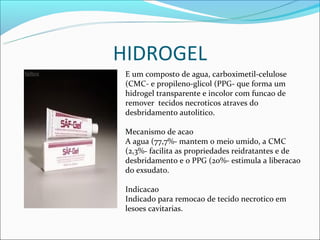 HIDROGEL
 E um composto de agua, carboximetil-celulose
 (CMC- e propileno-glicol (PPG- que forma um
 hidrogel transparente e incolor com funcao de
 remover tecidos necroticos atraves do
 desbridamento autolitico.

 Mecanismo de acao
 A agua (77,7%- mantem o meio umido, a CMC
 (2,3%- facilita as propriedades reidratantes e de
 desbridamento e o PPG (20%- estimula a liberacao
 do exsudato.

 Indicacao
 Indicado para remocao de tecido necrotico em
 lesoes cavitarias.
 