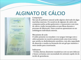 ALGINATO DE CÁLCIO
      Composição:
      São sais de polimero natural acido alginico derivado de algas
      marinhas marrons. Os curativos de alginato de calcio são
      compostos pelos acidos guluronico e manuronico com ions
      de calcio e sodio incorporados as suas fibras durante o
      processo de fabricacão. Estes curativos apresentam-se em
      embalagens individuais estereis.

      Mecanismo de acão
      O sódio presente no exsudato e no sangue interage com o
      cálcio presente no curativo promovendo uma troca ionica
      que auxilia no desbridamento autolitico, tem alta capacidade
      de absorcão e resulta na formacão de um gel que mantém o
      meio úmido para cicatrizacão.

      Indicacoes
      - Feridas abertas altamente exsudativas com ou sem infeccao
      e lesoes cavitarias com necessidade de estimulo rapido de do
      tecido de granulacao.
 