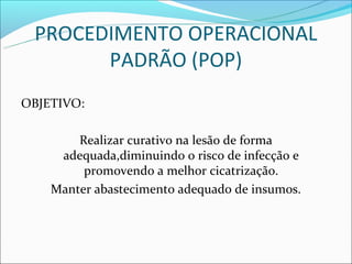 PROCEDIMENTO OPERACIONAL
       PADRÃO (POP)
OBJETIVO:

        Realizar curativo na lesão de forma
     adequada,diminuindo o risco de infecção e
         promovendo a melhor cicatrização.
    Manter abastecimento adequado de insumos.
 