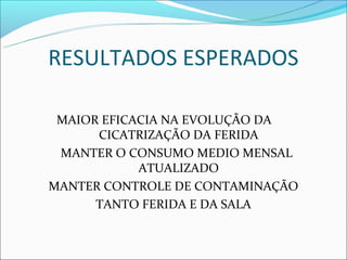 RESULTADOS ESPERADOS

 MAIOR EFICACIA NA EVOLUÇÃO DA
      CICATRIZAÇÃO DA FERIDA
 MANTER O CONSUMO MEDIO MENSAL
            ATUALIZADO
MANTER CONTROLE DE CONTAMINAÇÃO
      TANTO FERIDA E DA SALA
 