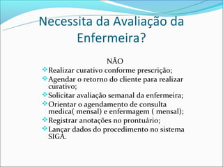 Necessita da Avaliação da
      Enfermeira?
                    NÃO
Realizar curativo conforme prescrição;
Agendar o retorno do cliente para realizar
 curativo;
Solicitar avaliação semanal da enfermeira;
Orientar o agendamento de consulta
 medica( mensal) e enfermagem ( mensal);
Registrar anotações no prontuário;
Lançar dados do procedimento no sistema
 SIGA.
 