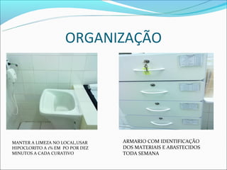 ORGANIZAÇÃO




MANTER A LIMEZA NO LOCAL,USAR    ARMARIO COM IDENTIFICAÇÃO
HIPOCLORITO A 1% EM PO POR DEZ   DOS MATERIAIS E ABASTECIDOS
MINUTOS A CADA CURATIVO          TODA SEMANA
 