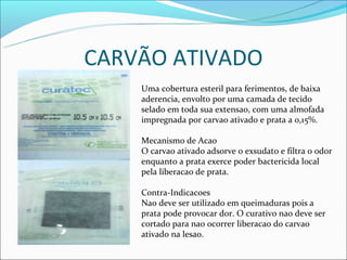 CARVÃO ATIVADO
    Uma cobertura esteril para ferimentos, de baixa
    aderencia, envolto por uma camada de tecido
    selado em toda sua extensao, com uma almofada
    impregnada por carvao ativado e prata a 0,15%.

    Mecanismo de Acao
    O carvao ativado adsorve o exsudato e filtra o odor
    enquanto a prata exerce poder bactericida local
    pela liberacao de prata.

    Contra-Indicacoes
    Nao deve ser utilizado em queimaduras pois a
    prata pode provocar dor. O curativo nao deve ser
    cortado para nao ocorrer liberacao do carvao
    ativado na lesao.
 