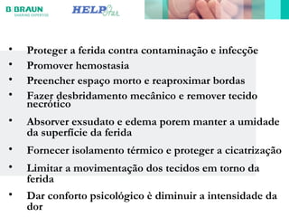 • Proteger a ferida contra contaminação e infecçõe
• Promover hemostasia
• Preencher espaço morto e reaproximar bordas
• Fazer desbridamento mecânico e remover tecido
necrótico
• Absorver exsudato e edema porem manter a umidade
da superfície da ferida
• Fornecer isolamento térmico e proteger a cicatrização
• Limitar a movimentação dos tecidos em torno da
ferida
• Dar conforto psicológico è diminuir a intensidade da
dor
 