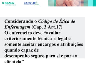 Considerando o Código de Ética de
Enfermagem (Cap. 3 Art.17)
O enfermeiro deve “avaliar
criteriosamente técnica e legal e
somente aceitar encargos e atribuições
quando capaz de
desempenho seguro para si e para a
clientela”
 