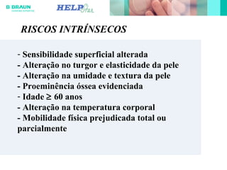 - Sensibilidade superficial alterada
- Alteração no turgor e elasticidade da pele
- Alteração na umidade e textura da pele
- Proeminência óssea evidenciada
- Idade ≥ 60 anos
- Alteração na temperatura corporal
- Mobilidade física prejudicada total ou
parcialmente
RISCOS INTRÍNSECOS
 