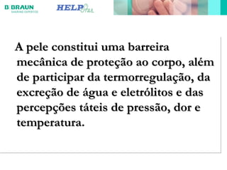 A pele constitui uma barreiraA pele constitui uma barreira
mecânica de proteção ao corpo, alémmecânica de proteção ao corpo, além
de participar da termorregulação, dade participar da termorregulação, da
excreção de água e eletrólitos e dasexcreção de água e eletrólitos e das
percepções táteis de pressão, dor epercepções táteis de pressão, dor e
temperaturatemperatura.
A pele constitui uma barreiraA pele constitui uma barreira
mecânica de proteção ao corpo, alémmecânica de proteção ao corpo, além
de participar da termorregulação, dade participar da termorregulação, da
excreção de água e eletrólitos e dasexcreção de água e eletrólitos e das
percepções táteis de pressão, dor epercepções táteis de pressão, dor e
temperaturatemperatura.
 