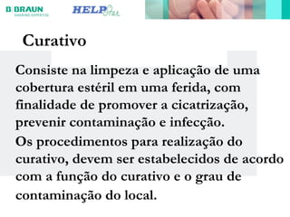 Curativo
Consiste na limpeza e aplicação de uma
cobertura estéril em uma ferida, com
finalidade de promover a cicatrização,
prevenir contaminação e infecção.
Os procedimentos para realização do
curativo, devem ser estabelecidos de acordo
com a função do curativo e o grau de
contaminação do local.
 