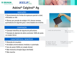 Askina® Calgitrol® AgAskina® Calgitrol® Ag
• Gerenciamento de feridas de espessura parcial a total,Gerenciamento de feridas de espessura parcial a total,
infectadas ou nãoinfectadas ou não
• Úlceras por pressão de estágio I-IV, úlceras venosas,Úlceras por pressão de estágio I-IV, úlceras venosas,
queimaduras de segundo grau e área doadora de enxerto.queimaduras de segundo grau e área doadora de enxerto.
• Absorção de exsudatoAbsorção de exsudato
• Atividade antimicrobiana imediata e sustentadaAtividade antimicrobiana imediata e sustentada
• Íons de prata (100% em estado iônico)Íons de prata (100% em estado iônico)
• Não necessita ativação (água destilada)Não necessita ativação (água destilada)
• Não manchaNão mancha
INDICAÇÕES
CARACTERÍSTICAS / BENEFÍCIOS
COMPOSIÇÃO
• Camada hidrofílica de espuma de poliuretanoCamada hidrofílica de espuma de poliuretano
• Camada de alginato de cálcio contendo 100% de prataCamada de alginato de cálcio contendo 100% de prata
no estado iônicono estado iônico
 