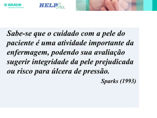 Sabe-se que o cuidado com a pele do
paciente é uma atividade importante da
enfermagem, podendo sua avaliação
sugerir integridade da pele prejudicada
ou risco para úlcera de pressão.
Sparks (1993)
 