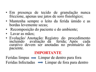 • Em presença de tecido de granulação nunca
  friccione, apenas use jatos de soro fisiológico;
• Mantenha sempre o leito da ferida úmido e as
  bordas levemente secas;
• Recomposição do paciente e do ambiente;
• Lavar as mãos;
• Evolução/ Anotação: Registro do procedimento
  incluindo avaliação da ferida; Após cada
  curativo devem ser anotadas no prontuário do
  paciente.
                  IMPORTANTE
Feridas limpas      Limpar de dentro para fora
Feridas Infectadas       Limpar de fora para dentro
 