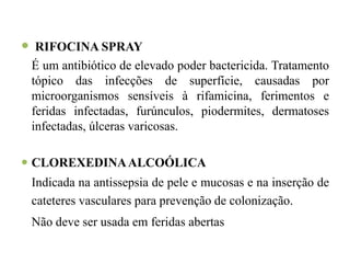  RIFOCINA SPRAY
 É um antibiótico de elevado poder bactericida. Tratamento
 tópico das infecções de superfície, causadas por
 microorganismos sensíveis à rifamicina, ferimentos e
 feridas infectadas, furúnculos, piodermites, dermatoses
 infectadas, úlceras varicosas.

 CLOREXEDINA ALCOÓLICA
 Indicada na antissepsia de pele e mucosas e na inserção de
 cateteres vasculares para prevenção de colonização.
 Não deve ser usada em feridas abertas
 