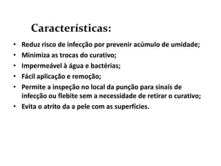 Características:
• Reduz risco de infecção por prevenir acúmulo de umidade;
• Minimiza as trocas do curativo;
• Impermeável à água e bactérias;
• Fácil aplicação e remoção;
• Permite a inspeção no local da punção para sinais de
  infecção ou flebite sem a necessidade de retirar o curativo;
• Evita o atrito da a pele com as superfícies.
 