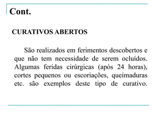 Cont.
CURATIVOS ABERTOS
São realizados em ferimentos descobertos e
que não tem necessidade de serem ocluídos.
Algumas feridas cirúrgicas (após 24 horas),
cortes pequenos ou escoriações, queimaduras
etc. são exemplos deste tipo de curativo.
 