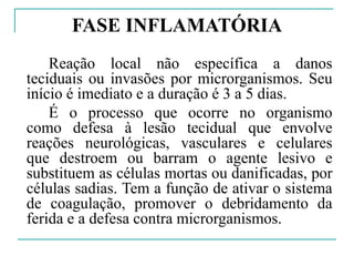 FASE INFLAMATÓRIA
Reação local não específica a danos
teciduais ou invasões por microrganismos. Seu
início é imediato e a duração é 3 a 5 dias.
É o processo que ocorre no organismo
como defesa à lesão tecidual que envolve
reações neurológicas, vasculares e celulares
que destroem ou barram o agente lesivo e
substituem as células mortas ou danificadas, por
células sadias. Tem a função de ativar o sistema
de coagulação, promover o debridamento da
ferida e a defesa contra microrganismos.
 