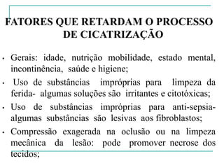FATORES QUE RETARDAM O PROCESSO
DE CICATRIZAÇÃO
• Gerais: idade, nutrição mobilidade, estado mental,
incontinência, saúde e higiene;
• Uso de substâncias impróprias para limpeza da
ferida- algumas soluções são irritantes e citotóxicas;
• Uso de substâncias impróprias para anti-sepsia-
algumas substâncias são lesivas aos fibroblastos;
• Compressão exagerada na oclusão ou na limpeza
mecânica da lesão: pode promover necrose dos
tecidos;
 