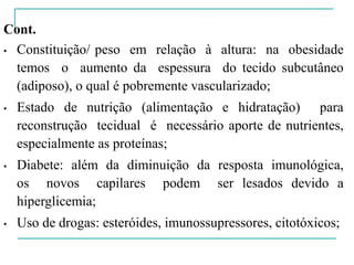 Cont.
• Constituição/ peso em relação à altura: na obesidade
temos o aumento da espessura do tecido subcutâneo
(adiposo), o qual é pobremente vascularizado;
• Estado de nutrição (alimentação e hidratação) para
reconstrução tecidual é necessário aporte de nutrientes,
especialmente as proteínas;
• Diabete: além da diminuição da resposta imunológica,
os novos capilares podem ser lesados devido a
hiperglicemia;
• Uso de drogas: esteróides, imunossupressores, citotóxicos;
 