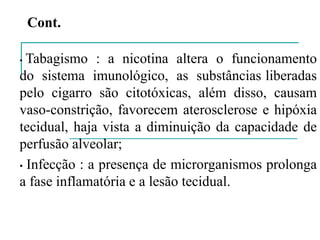 • Tabagismo : a nicotina altera o funcionamento
do sistema imunológico, as substâncias liberadas
pelo cigarro são citotóxicas, além disso, causam
vaso-constrição, favorecem aterosclerose e hipóxia
tecidual, haja vista a diminuição da capacidade de
perfusão alveolar;
• Infecção : a presença de microrganismos prolonga
a fase inflamatória e a lesão tecidual.
Cont.
 