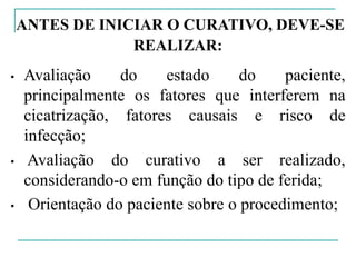 ANTES DE INICIAR O CURATIVO, DEVE-SE
REALIZAR:
• Avaliação do estado do paciente,
principalmente os fatores que interferem na
cicatrização, fatores causais e risco de
infecção;
• Avaliação do curativo a ser realizado,
considerando-o em função do tipo de ferida;
• Orientação do paciente sobre o procedimento;
 