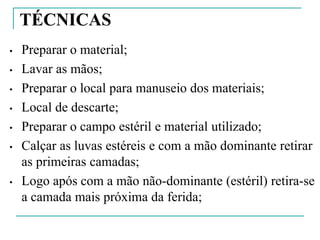 TÉCNICAS
• Preparar o material;
• Lavar as mãos;
• Preparar o local para manuseio dos materiais;
• Local de descarte;
• Preparar o campo estéril e material utilizado;
• Calçar as luvas estéreis e com a mão dominante retirar
as primeiras camadas;
• Logo após com a mão não-dominante (estéril) retira-se
a camada mais próxima da ferida;
 