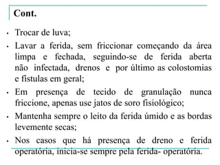 Cont.
• Trocar de luva;
• Lavar a ferida, sem friccionar começando da área
limpa e fechada, seguindo-se de ferida aberta
não infectada, drenos e por último as colostomias
e fístulas em geral;
• Em presença de tecido de granulação nunca
friccione, apenas use jatos de soro fisiológico;
• Mantenha sempre o leito da ferida úmido e as bordas
levemente secas;
• Nos casos que há presença de dreno e ferida
operatória, inicia-se sempre pela ferida- operatória.
 