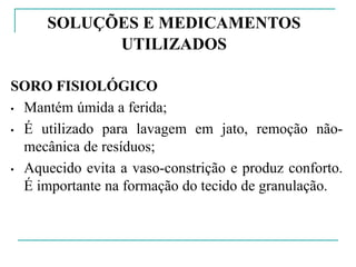 SOLUÇÕES E MEDICAMENTOS
UTILIZADOS
SORO FISIOLÓGICO
• Mantém úmida a ferida;
• É utilizado para lavagem em jato, remoção não-
mecânica de resíduos;
• Aquecido evita a vaso-constrição e produz conforto.
É importante na formação do tecido de granulação.
 