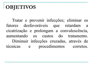 OBJETIVOS
Tratar e prevenir infecções; eliminar os
fatores desfavoráveis que retardam a
cicatrização e prolongam a convalescência,
aumentando os custos do tratamento.
Diminuir infecções cruzadas, através de
técnicas e procedimentos corretos.
 