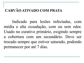 CARVÃO ATIVADO COM PRATA
Indicado para lesões infectadas, com
média e alta exsudação, com ou sem odor.
Usado no curativo primário, exigindo sempre
a cobertura com um secundário. Deve ser
trocado sempre que estiver saturado, podendo
permanecer por até 7 dias.
 