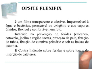 OPSITE FLEXIFIX
è um filme transparente e adesivo. Impermeável à
água e bactérias, permeável ao oxigênio e aos vapores
úmidos, flexível e confortável, em rolo.
Indicado na prevenção de feridas (calcâneo,
cotovelo, joelho e região sacra), proteção da pele, fixação
de tubos, fixação de curativo primário e sob as bolsas de
ostomia.
É Contra Indicado sobre feridas e sobre locais de
inserção de cateteres.
 