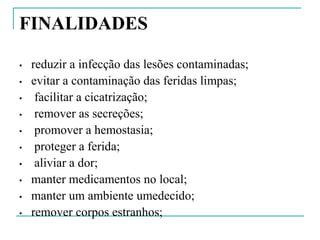 FINALIDADES
• reduzir a infecção das lesões contaminadas;
• evitar a contaminação das feridas limpas;
• facilitar a cicatrização;
• remover as secreções;
• promover a hemostasia;
• proteger a ferida;
• aliviar a dor;
• manter medicamentos no local;
• manter um ambiente umedecido;
• remover corpos estranhos;
 