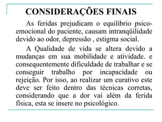 CONSIDERAÇÕES FINAIS
As feridas prejudicam o equilíbrio psico-
emocional do paciente, causam intranqüilidade
devido ao odor, depressão , estigma social.
A Qualidade de vida se altera devido a
mudanças em sua mobilidade e atividade. e
consequentemente dificuldade de trabalhar e se
conseguir trabalho por incapacidade ou
rejeição. Por isso, ao realizar um curativo este
deve ser feito dentro das técnicas corretas,
considerando que a dor vai além da ferida
física, esta se insere no psicológico.
 