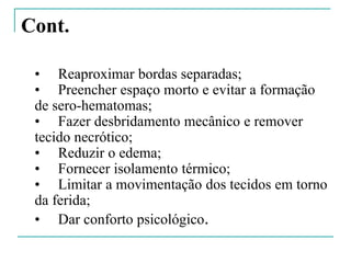 Cont.
• Reaproximar bordas separadas;
• Preencher espaço morto e evitar a formação
de sero-hematomas;
• Fazer desbridamento mecânico e remover
tecido necrótico;
• Reduzir o edema;
• Fornecer isolamento térmico;
• Limitar a movimentação dos tecidos em torno
da ferida;
• Dar conforto psicológico.
 