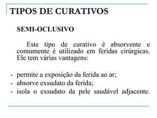 TIPOS DE CURATIVOS
SEMI-OCLUSIVO
Este tipo de curativo é absorvente e
comumente é utilizado em feridas cirúrgicas.
Ele tem várias vantagens:
• permite a exposição da ferida ao ar;
• absorve exsudato da ferida;
• isola o exsudato da pele saudável adjacente.
 