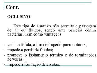 Cont.
OCLUSIVO
Este tipo de curativo não permite a passagem
de ar ou fluidos, sendo uma barreira contra
bactérias. Tem como vantagens:
• vedar a ferida, a fim de impedir pneumotórax;
• impede a perda de fluidos;
• promove o isolamento térmico e de terminações
nervosas;
• Impede a formação de crostas.
 
