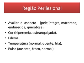 Região Perilesional
• Avaliar o aspecto (pele íntegra, macerada,
endurecida, queratose),
• Cor (hiperemia, esbranquiçada),
• Edema,
• Temperatura (normal, quente, fria),
• Pulso (ausente, fraco, normal).
 