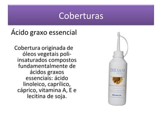Coberturas
Ácido graxo essencial
Cobertura originada de
óleos vegetais poli-
insaturados compostos
fundamentalmente de
ácidos graxos
essenciais: ácido
linoleico, caprílico,
cáprico, vitamina A, E e
lecitina de soja.
 